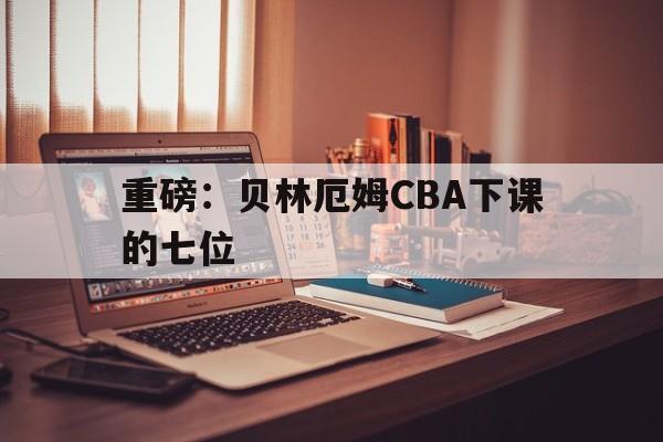 包含重磅：贝林厄姆CBA下课的七位的词条|足球赛事直播